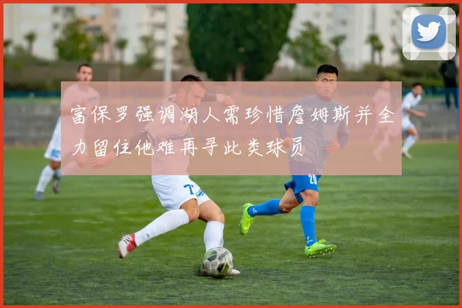 富保罗强调湖人需珍惜詹姆斯并全力留住他难再寻此类球员