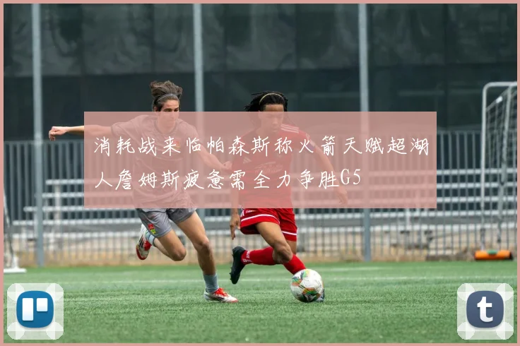 消耗战来临帕森斯称火箭天赋超湖人詹姆斯疲惫需全力争胜G5