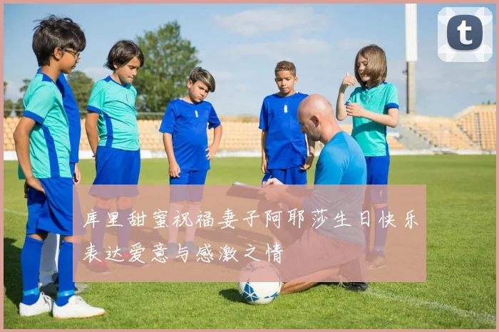 库里甜蜜祝福妻子阿耶莎生日快乐表达爱意与感激之情