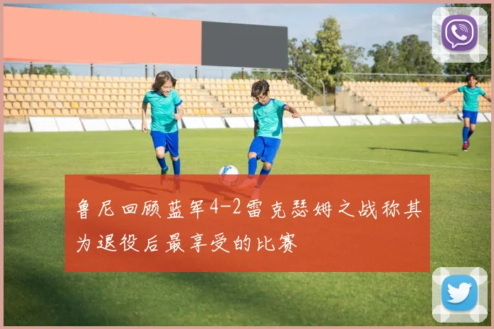鲁尼回顾蓝军4-2雷克瑟姆之战称其为退役后最享受的比赛